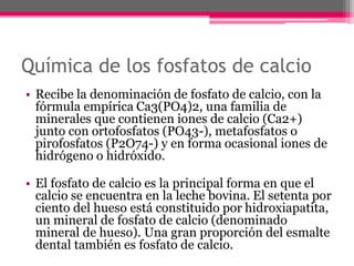 Química de los fosfatos de calcio
• Recibe la denominación de fosfato de calcio, con la
fórmula empírica Ca3(PO4)2, una familia de
minerales que contienen iones de calcio (Ca2+)
junto con ortofosfatos (PO43-), metafosfatos o
pirofosfatos (P2O74-) y en forma ocasional iones de
hidrógeno o hidróxido.
• El fosfato de calcio es la principal forma en que el
calcio se encuentra en la leche bovina. El setenta por
ciento del hueso está constituido por hidroxiapatita,
un mineral de fosfato de calcio (denominado
mineral de hueso). Una gran proporción del esmalte
dental también es fosfato de calcio.
 