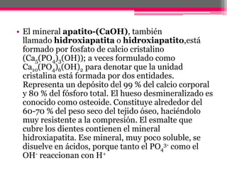 • El mineral apatito-(CaOH), también
llamado hidroxiapatita o hidroxiapatito,está
formado por fosfato de calcio cristalino
(Ca5(PO4)3(OH)); a veces formulado como
Ca10(PO4)6(OH)2 para denotar que la unidad
cristalina está formada por dos entidades.
Representa un depósito del 99 % del calcio corporal
y 80 % del fósforo total. El hueso desmineralizado es
conocido como osteoide. Constituye alrededor del
60-70 % del peso seco del tejido óseo, haciéndolo
muy resistente a la compresión. El esmalte que
cubre los dientes contienen el mineral
hidroxiapatita. Ese mineral, muy poco soluble, se
disuelve en ácidos, porque tanto el PO4
3- como el
OH- reaccionan con H+
 