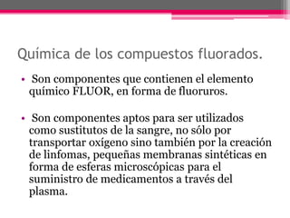 Química de los compuestos fluorados.
• Son componentes que contienen el elemento
químico FLUOR, en forma de fluoruros.
• Son componentes aptos para ser utilizados
como sustitutos de la sangre, no sólo por
transportar oxígeno sino también por la creación
de linfomas, pequeñas membranas sintéticas en
forma de esferas microscópicas para el
suministro de medicamentos a través del
plasma.
 