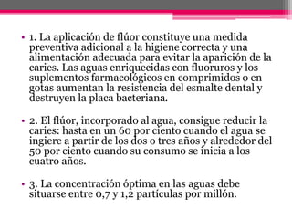 • 1. La aplicación de flúor constituye una medida
preventiva adicional a la higiene correcta y una
alimentación adecuada para evitar la aparición de la
caries. Las aguas enriquecidas con fluoruros y los
suplementos farmacológicos en comprimidos o en
gotas aumentan la resistencia del esmalte dental y
destruyen la placa bacteriana.
• 2. El flúor, incorporado al agua, consigue reducir la
caries: hasta en un 60 por ciento cuando el agua se
ingiere a partir de los dos o tres años y alrededor del
50 por ciento cuando su consumo se inicia a los
cuatro años.
• 3. La concentración óptima en las aguas debe
situarse entre 0,7 y 1,2 partículas por millón.
 