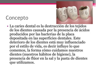 Concepto
• La caries dental es la destrucción de los tejidos
de los dientes causada por la presencia de ácidos
producidos por las bacterias de la placa
depositada en las superficies dentales. Este
deterioro de los dientes está muy influenciado
por el estilo de vida, es decir influye lo que
comemos, la forma cómo cuidamos nuestros
dientes (nuestros hábitos de higiene), la
presencia de flúor en la sal y la pasta de dientes
que utilizamos.
 