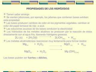 PROPIEDADES DE LOS HIDRÓXIDOS

 Tienen sabor amargo
 Se sienten jabonosas; por ejemplo, los jabones que contienen bases exhiben
esta propiedad.
 Las bases producen cambios de color en los pigmentos vegetales; cambian el
color del papel tornasol de rojo a azul.
 Las soluciones acuosas de las bases conducen la electricidad
 Los hidróxidos de los metales alcalinos se producen por la reacción de éstos
directamente con el agua fría, liberando hidrógeno gaseoso.
          2Li (s)      + 2H2O(l)              2LiOH(ac)   + H2(g)
 Los metales alcalinotérreos reaccionan muy lentamente para formar óxidos:
                    Mg(s)     + H2O(l)                MgO (s)       + H2(g)

                     MgO(s)     + H2O(l)              Mg (OH)2 (ac)

Las bases pueden ser fuertes o débiles.
 