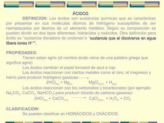 ÁCIDOS
          DEFINICION: Los ácidos son sustancias químicas que se caracterizan
por presentar en sus moléculas átomos de hidrógeno susceptibles de ser
reemplazados por átomos de un elemento metálico. Según su composición se
pueden dividir en dos tipos diferentes: hidrácidos y oxácidos. Otra definición para
ácido es “sustancia donadora de protones”o “sustancia que al disolverse en agua
libera iones H+1”.

PROPIEDADES:
          Tienen sabor agrio (el nombre ácido viene de una palabra griega que
significa agrio)
          Los ácidos cambian el papel tornasol de azul a rojo
          Los ácidos reaccionan con ciertos metales como el zinc, el magnesio y
hierro para producir hidrógeno gaseoso:
                        2HCl(ac) + Mg(s)     MgCl2(ac) + H2(g)
          Los ácidos reaccionan con los carbonatos y bicarbonatos (por ejemplo:
Na2CO3, CaCO3, NaHCO3) para producir dióxido de carbono gaseoso:
                 2HCl(ac) + CaCO3 (s)         CaCl2(ac) + H2O(l) + CO2

CLASIFICACION:
       Se pueden clasificar en HIDRÁCIDOS y OXÁCIDOS.
 