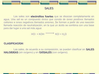 SALES

         Las sales son electrolitos fuertes que se disocian completamente en
agua. Una sal es un compuesto iónico que consta de iones positivos llamados
cationes e iones negativos llamados aniones. Se forman a partir de una reacción
llamada reacción de neutralización, en la que un ácido se combina con una base
para dar lugar a una sal más agua:

                        HCl + KOH            KCl + H2O


CLASIFICACION:
CLASIFICACION

      Las sales, de acuerdo a su composición, se pueden clasificar en SALES
HALOIDEAS (sin oxígeno) y en OXISALES (con oxígeno).
 
