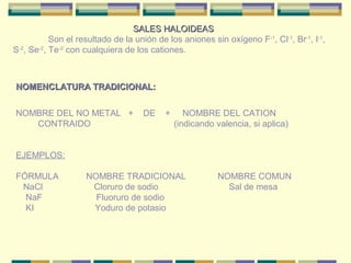 SALES HALOIDEAS
           Son el resultado de la unión de los aniones sin oxígeno F-1, Cl-1, Br-1, I-1,
S-2, Se-2, Te-2 con cualquiera de los cationes.



NOMENCLATURA TRADICIONAL:


NOMBRE DEL NO METAL +               DE    +      NOMBRE DEL CATION
   CONTRAIDO                                  (indicando valencia, si aplica)


EJEMPLOS:

FÓRMULA             NOMBRE TRADICIONAL                   NOMBRE COMUN
 NaCl                Cloruro de sodio                      Sal de mesa
  NaF                 Fluoruro de sodio
  KI                 Yoduro de potasio
 