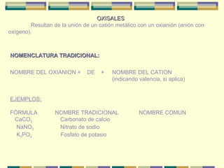 OXISALES
        Resultan de la unión de un catión metálico con un oxianión (anión con
oxígeno).



NOMENCLATURA TRADICIONAL:


NOMBRE DEL OXIANION +         DE    +   NOMBRE DEL CATION
                                        (indicando valencia, si aplica)


EJEMPLOS:

FÓRMULA           NOMBRE TRADICIONAL               NOMBRE COMUN
 CaCO3             Carbonato de calcio
  NaNO3            Nitrato de sodio
  K3PO4            Fosfato de potasio
 
