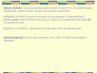 SALES ACIDAS: Una sal es ácida cuando contiene el ión H+1 y, en determinadas
condiciones, puede cederlo. Pueden ser oxisales o haloideas.

NOMENCLATURA: se pueden nombrar de dos maneras: 1) intercalando la
palabra ácido entre el nombre de la sal y el catión ó 2) anteponiendo el prefijo BI
al nombre de la sal.

Ejemplo: ==> NaHCO3 carbonato ácido de sodio o bicarbonato de sodio


SALES BASICAS: Son las que contienen el ión OH-1. Pueden ser oxisales o
haloideas.
 