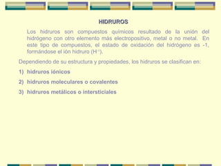 HIDRUROS
   Los hidruros son compuestos químicos resultado de la unión del
   hidrógeno con otro elemento más electropositivo, metal o no metal. En
   este tipo de compuestos, el estado de oxidación del hidrógeno es -1,
   formándose el ión hidruro (H-1).
Dependiendo de su estructura y propiedades, los hidruros se clasifican en:
1) hidruros iónicos
2) hidruros moleculares o covalentes
3) hidruros metálicos o intersticiales
 