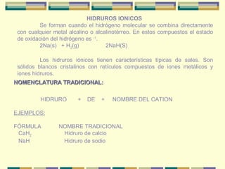 HIDRUROS IONICOS
         Se forman cuando el hidrógeno molecular se combina directamente
 con cualquier metal alcalino o alcalinotérreo. En estos compuestos el estado
 de oxidación del hidrógeno es -1.
         2Na(s) + H2(g)             2NaH(S)

          Los hidruros iónicos tienen características típicas de sales. Son
 sólidos blancos cristalinos con retículos compuestos de iones metálicos y
 iones hidruros.
NOMENCLATURA TRADICIONAL:


          HIDRURO       +   DE   +   NOMBRE DEL CATION

EJEMPLOS:

FÓRMULA          NOMBRE TRADICIONAL
 CaH2             Hidruro de calcio
 NaH              Hidruro de sodio
 