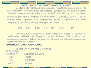 HIDRUROS COVALENTES O MOLECULARES
         El átomo de hidrógeno está enlazado covalentemente al átomo de
otro elemento. Hay dos tipos de hidruros covalentes: los que contienen
unidades moleculares discretas como el CH4 y el NH3, y los que tienen
estructura polimérica compleja como el (BeH2)x y (AlH3)x, donde x es un
número muy       grande. Las propiedades físicas y químicas de estos
compuestos cambian a lo largo de un período dado.

          LiH    BeH2    B2H6    CH4   NH3     H2O       HF

         Los hidruros covalentes o moleculares son gases o líquidos en
condiciones estándar. A diferencia de los hidruros iónicos éstas son
sustancias volátiles, debido a que las atracciones intermoleculares son
fuerzas débiles de London.
NOMENCLATURA TRADICIONAL:
      SE LES DA NOMBRES COMUNES
EJEMPLOS:
FÓRMULA      NOMBRE COMUN
  H2O         Agua
  NH3         Amoniaco
 AsH3         Arsina
 