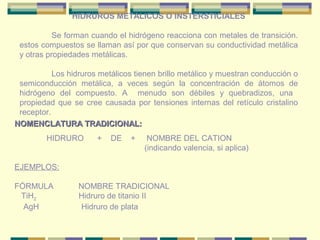 HIDRUROS METALICOS O INSTERSTICIALES

           Se forman cuando el hidrógeno reacciona con metales de transición.
 estos compuestos se llaman así por que conservan su conductividad metálica
 y otras propiedades metálicas.

           Los hidruros metálicos tienen brillo metálico y muestran conducción o
 semiconducción metálica, a veces según la concentración de átomos de
 hidrógeno del compuesto. A menudo son débiles y quebradizos, una
 propiedad que se cree causada por tensiones internas del retículo cristalino
 receptor.
NOMENCLATURA TRADICIONAL:
         HIDRURO       +   DE   +    NOMBRE DEL CATION
                                    (indicando valencia, si aplica)

EJEMPLOS:

FÓRMULA           NOMBRE TRADICIONAL
 TiH2             Hidruro de titanio II
  AgH              Hidruro de plata
 