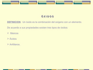 ÓXIDOS

DEFINICION: Un óxido es la combinación del oxígeno con un elemento.

De acuerdo a sus propiedades existen tres tipos de óxidos:

 Básicos

 Ácidos

 Anfóteros.
 