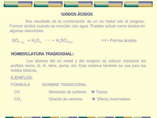 OXIDOS ÁCIDOS
         Son resultado de la combinación de un no metal con el oxígeno.
Forman ácidos cuando se mezclan con agua. Pueden actuar como ácidos en
algunas reacciones.

 SO3 (g) + H2O(l)         H2SO4(ac)                 ==> Forma ácidos


NOMENCLATURA TRADICIONAL:
          Los átomos del no metal y del oxígeno se indican mediante los
prefijos mono, di, tri, tetra, penta, etc. Este sistema también se usa para los
óxidos básicos.
EJEMPLOS:
FÓRMULA             NOMBRE TRADICIONAL
  CO                  Monóxido de carbono      Tóxico
  CO2                 Dióxido de carbono       Efecto invernadero
 