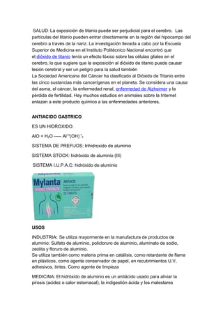 SALUD: La exposición de titanio puede ser perjudicial para el cerebro. Las
partículas del titanio pueden entrar directamente en la región del hipocampo del
cerebro a través de la nariz. La investigación llevada a cabo por la Escuela
Superior de Medicina en el Instituto Politécnico Nacional encontró que
el dióxido de titanio tenía un efecto tóxico sobre las células gliales en el
cerebro, lo que sugiere que la exposición al dióxido de titanio puede causar
lesión cerebral y ser un peligro para la salud también
La Sociedad Americana del Cáncer ha clasificado al Dióxido de Titanio entre
las cinco sustancias más cancerígenas en el planeta. Se considera una causa
del asma, el cáncer, la enfermedad renal, enfermedad de Alzheimer y la
pérdida de fertilidad. Hay muchos estudios en animales sobre la Internet
enlazan a este producto químico a las enfermedades anteriores.
ANTIACIDO GASTRICO
ES UN HIDROXIDO:
AlO + H2O ----- Al+3
(OH)-1
3
SISTEMA DE PREFIJOS: trihidroxido de aluminio
SISTEMA STOCK: hidróxido de aluminio (III)
SISTEMA I.U.P.A.C: hidróxido de aluminio
USOS
INDUSTRIA: Se utiliza mayormente en la manufactura de productos de
aluminio: Sulfato de aluminio, policloruro de aluminio, aluminato de sodio,
zeolita y floruro de aluminio.
Se utiliza también como materia prima en catálisis, como retardante de flama
en plásticos, como agente conservador de papel, en recubrimientos U.V,
adhesivos, tintes. Como agente de limpieza
MEDICINA: El hidróxido de aluminio es un antiácido usado para aliviar la
pirosis (acidez o calor estomacal), la indigestión ácida y los malestares
 