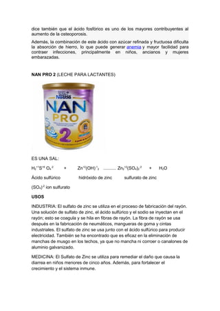 dice también que el ácido fosfórico es uno de los mayores contribuyentes al
aumento de la osteoporosis.
Además, la combinación de este ácido con azúcar refinada y fructuosa dificulta
la absorción de hierro, lo que puede generar anemia y mayor facilidad para
contraer infecciones, principalmente en niños, ancianos y mujeres
embarazadas.
NAN PRO 2 (LECHE PARA LACTANTES)
ES UNA SAL:
H2
+1
S+6
O4
-2
+ Zn+2
(OH)-1
2 --------------- Zn2
+2
(SO4)2
-2
+ H2O
Ácido sulfúrico hidróxido de zinc sulfurato de zinc
(SO4)-2
ion sulfurato
USOS
INDUSTRIA: El sulfato de zinc se utiliza en el proceso de fabricación del rayón.
Una solución de sulfato de zinc, el ácido sulfúrico y el sodio se inyectan en el
rayón; esto se coagula y se hila en fibras de rayón. La fibra de rayón se usa
después en la fabricación de neumáticos, mangueras de goma y cintas
industriales. El sulfato de zinc se usa junto con el ácido sulfúrico para producir
electricidad. También se ha encontrado que es eficaz en la eliminación de
manchas de musgo en los techos, ya que no mancha ni corroer o canalones de
aluminio galvanizado.
MEDICINA: El Sulfato de Zinc se utiliza para remediar el daño que causa la
diarrea en niños menores de cinco años. Además, para fortalecer el
crecimiento y el sistema inmune.
 