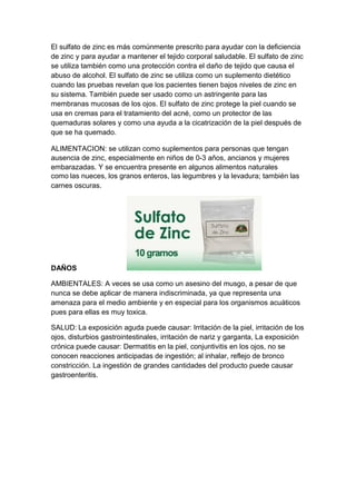 El sulfato de zinc es más comúnmente prescrito para ayudar con la deficiencia
de zinc y para ayudar a mantener el tejido corporal saludable. El sulfato de zinc
se utiliza también como una protección contra el daño de tejido que causa el
abuso de alcohol. El sulfato de zinc se utiliza como un suplemento dietético
cuando las pruebas revelan que los pacientes tienen bajos niveles de zinc en
su sistema. También puede ser usado como un astringente para las
membranas mucosas de los ojos. El sulfato de zinc protege la piel cuando se
usa en cremas para el tratamiento del acné, como un protector de las
quemaduras solares y como una ayuda a la cicatrización de la piel después de
que se ha quemado.
ALIMENTACION: se utilizan como suplementos para personas que tengan
ausencia de zinc, especialmente en niños de 0-3 años, ancianos y mujeres
embarazadas. Y se encuentra presente en algunos alimentos naturales
como las nueces, los granos enteros, las legumbres y la levadura; también las
carnes oscuras.
DAÑOS
AMBIENTALES: A veces se usa como un asesino del musgo, a pesar de que
nunca se debe aplicar de manera indiscriminada, ya que representa una
amenaza para el medio ambiente y en especial para los organismos acuáticos
pues para ellas es muy toxica.
SALUD: La exposición aguda puede causar: Irritación de la piel, irritación de los
ojos, disturbios gastrointestinales, irritación de nariz y garganta, La exposición
crónica puede causar: Dermatitis en la piel, conjuntivitis en los ojos, no se
conocen reacciones anticipadas de ingestión; al inhalar, reflejo de bronco
constricción. La ingestión de grandes cantidades del producto puede causar
gastroenteritis.
 
