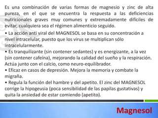 Es una combinación de varias formas de magnesio y zinc de alta
pureza, en el que se encuentra la respuesta a las deficiencias
nutricionales graves muy comunes y extremadamente difíciles de
evitar, cualquiera sea el régimen alimenticio seguido.
• La acción anti viral del MAGNESOL se basa en su concentración a
nivel intracelular, puesto que los virus se multiplican sólo
intracelularmente.
• Es tranquilizante (sin contener sedantes) y es energizante, a la vez
(sin contener cafeína), mejorando la calidad del sueño y la respiración.
Actúa junto con el calcio, como neuro-equilibrador.
• Eficaz en casos de depresión. Mejora la memoria y combate la
migraña.
• Regula la función del hambre y del apetito. El zinc del MAGNESOL
corrige la hipogeusia (poca sensibilidad de las papilas gustativas) y
quita la ansiedad de estar comiendo (apetito).


                                                      Magnesol
 