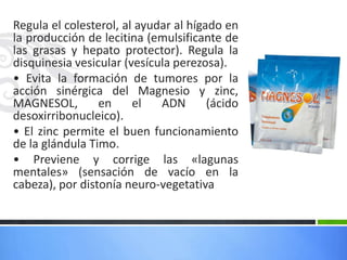 Regula el colesterol, al ayudar al hígado en
la producción de lecitina (emulsificante de
las grasas y hepato protector). Regula la
disquinesia vesicular (vesícula perezosa).
• Evita la formación de tumores por la
acción sinérgica del Magnesio y zinc,
MAGNESOL,        en     el   ADN       (ácido
desoxirribonucleico).
• El zinc permite el buen funcionamiento
de la glándula Timo.
• Previene y corrige las «lagunas
mentales» (sensación de vacío en la
cabeza), por distonía neuro-vegetativa
 