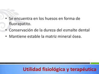 • Se encuentra en los huesos en forma de
  fluorapatito.
• Conservación de la dureza del esmalte dental
• Mantiene estable la matriz mineral ósea.




         Utilidad fisiológica y terapéutica
 