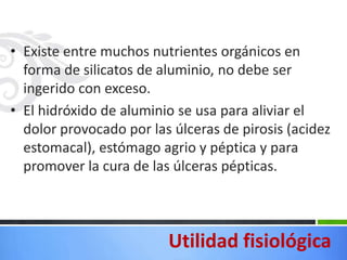• Existe entre muchos nutrientes orgánicos en
  forma de silicatos de aluminio, no debe ser
  ingerido con exceso.
• El hidróxido de aluminio se usa para aliviar el
  dolor provocado por las úlceras de pirosis (acidez
  estomacal), estómago agrio y péptica y para
  promover la cura de las úlceras pépticas.



                         Utilidad fisiológica
 