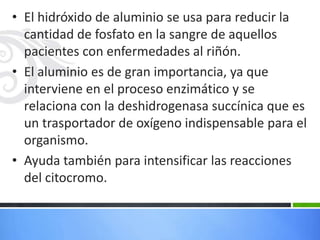 • El hidróxido de aluminio se usa para reducir la
  cantidad de fosfato en la sangre de aquellos
  pacientes con enfermedades al riñón.
• El aluminio es de gran importancia, ya que
  interviene en el proceso enzimático y se
  relaciona con la deshidrogenasa succínica que es
  un trasportador de oxígeno indispensable para el
  organismo.
• Ayuda también para intensificar las reacciones
  del citocromo.
 