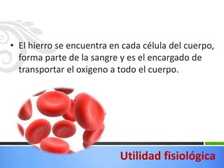 • El hierro se encuentra en cada célula del cuerpo,
  forma parte de la sangre y es el encargado de
  transportar el oxigeno a todo el cuerpo.




                           Utilidad fisiológica
 