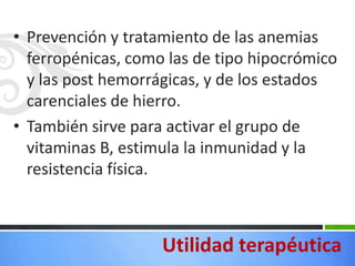 • Prevención y tratamiento de las anemias
  ferropénicas, como las de tipo hipocrómico
  y las post hemorrágicas, y de los estados
  carenciales de hierro.
• También sirve para activar el grupo de
  vitaminas B, estimula la inmunidad y la
  resistencia física.



                    Utilidad terapéutica
 