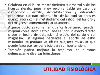 • Colabora en el buen mantenimiento y desarrollo de los
  huesos siendo, pues, muy recomendable en caso de
  osteoporosis, artritis, descalcificación y diferentes
  problemas osteoarticulares. Una de las explicaciones es
  que colabora con el metabolismo del calcio, del fósforo y
  del magnesio aumentando su absorción.
• Algunos doctores comentan que los hipertensos pueden
  mejorar con el Boro. Esto puede ser por un efecto directo
  o por el hecho de potenciar el efecto del calcio y del
  magnesio. En algunos pacientes el aporte de estos
  minerales les produce un efecto relajante muscular que
  puede favorecer un beneficio para su hipertensión.
• También podría mejorar la respuesta de nuestras
  defensas ante diversas infecciones.



                         UTILIDAD FISIOLÓGICA
 