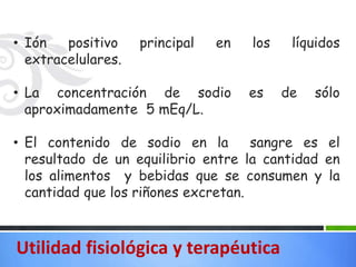 • Ión   positivo    principal   en   los    líquidos
  extracelulares.

• La concentración de sodio          es    de   sólo
  aproximadamente 5 mEq/L.

• El contenido de sodio en la        sangre es el
  resultado de un equilibrio entre la cantidad en
  los alimentos y bebidas que se consumen y la
  cantidad que los riñones excretan.



Utilidad fisiológica y terapéutica
 
