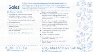 Sales
Sales binarias o haloideas.
• Es producida por la reacción química llamada
neutralización entre un hidrácido y una bases
disueltos en agua, generando una sal mas agua.
• Son conductores de electricidad(disueltos en agua).
• Son inodoras(sin olor)
• Pasan a ser solidos cristalinos incoloros o con
variedad de colores.
• En la formula química generada queda un metal
junto con un no metal.
• Presentan características de los enlaces ionicos.
.
Se denomina sales a compuestos químicos fruto de un enlace iónico entre
partículas químicas con carga positiva (cationes) y otras con carga negativa
(aniones). Son el resultado típico de la reacción química entre un ácido y una base,
también conocida como neutralización.
Sales ternarias o oxisales.
• También son producidas por la reacción química de
neutralización entre un acido, pero este será un
oxácido mas una base disueltos en agua, generando
una oxisal mas agua.
• En su formula química queda el metal de la base
junto con un radical o un anión que pertenecía al
oxácido, sin embargo ese radical(casi todos tienen
oxigeno) optara un nombre.
• Pueden disociarse si entran en contacto con el agua.
• Cuando están en una solución acuosa tienden a
conducir electricidad
• Su estructura interna es cristalina.
• Se encuentran naturalmente en rocas de
yacimientos subterráneos.
• Cuando están en ambientes húmedos pueden
producir hidratos.
HF + KOH = K F + H O
+1 -1
2
KF(Fluoruro de potasio)
H SO + FrOH  Fr (SO ) + H O  Fr SO + H O
2 4
+1 -2
2
2 4
4
2
4
Fr SO (Sulfato de Potasio)
4
 