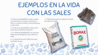 EJEMPLOS EN LA VIDA
CON LAS SALES
1.-El Cloruro de Sodio(NaCl) o mejor conocido
como Sal de mesa, es la que consumimos a
diario en nuestras comidas y es importante para
nuestra salud.
2.- El cloruro de potasio(KCl) se utiliza y esta
dentro de los productos fertilizantes.
3.- El sulfato de Sodio(Na2SO4) se usa para la
fabricación de detergentes y para fabricar el
vidrio.
4.- El sulfato de hierroII o FeSO4 sirve como
purificador de agua.
5.- El Bromato de sodio se emplea en los tintes
para pintar el cabello.
 
