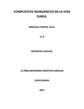 COMPUESTOS INORGANICOS EN LA VIDA
DIARIA.
MANUELA LOPERA VILLA.
11°4
MAURICIO CADAVID.
I.E.PBRO.BERNARDO MONTOYA GIRALDO
COPACABANA
2015
 