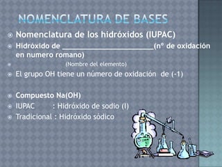    Nomenclatura de los hidróxidos (IUPAC)
   Hidróxido de _____________________(nº de oxidación
    en numero romano)
                  (Nombre del elemento)
   El grupo OH tiene un número de oxidación de (-1)

   Compuesto Na(OH)
   IUPAC      : Hidróxido de sodio (I)
   Tradicional : Hidróxido sódico
 