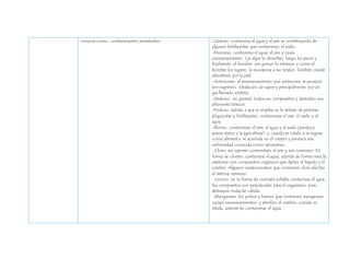 conocer como , contaminantes persistentes. 
-Cadmio: contamina el agua y el aire es constituyente de 
algunos fertilizantes que contaminan el suelo. 
-Mercurio: contamina el agua, el aire y causa 
envenenamiento. Las algas lo absorben, luego los peces y 
finalmente el hombre. Los granos lo retienen y como el 
hombre los ingiere, lo incorpora a sus tejidos. También puede 
absorberse por la piel. 
-Antimonio: el envenenamiento por antimonio se produce 
por ingestión, inhalación de vapor y principalmente por un 
gas llamado estibina. 
-Arsénico: en general, todos sus compuestos y derivados son 
altamente tóxicos. 
-Fósforo: debido a que se emplea en la síntesis de pinturas, 
plaguicidas y fertilizantes, contaminan el aire, el suelo y el 
agua. 
-Plomo: contaminan el aire, el agua y el suelo (produce 
graves daños a la agricultura), y cuando se inhala o se ingiere 
como alimento, se acumula en el cuerpo y produce una 
enfermedad conocida como saturnismo. 
-Cloro: sus vapores contaminan el aire y son corrosivo. En 
forma de clorato, contamina el agua, además de forma mezcla 
explosiva con compuestos orgánicos que dañan el hígado y el 
cerebro. Algunos medicamentos que contienen cloro afectan 
al sistema nervioso. 
-Cromo: en su forma de cromato soluble contamina el agua. 
Sus compuestos son perjudiciales para el organismo, pues 
destruyen todas las células. 
-Manganeso: los polvos y humos que contienen manganeso 
causan envenenamientos y atrofian el cerebro, cuando se 
inhala, además de contaminar el agua. 
 