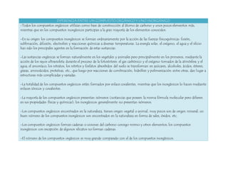 DIFERENCIA ENTRE UN COMPUESTO ORGÁNICO Y UNO INORGÁNICO 
-Todos los compuestos orgánicos utilizan como base de construcción al átomo de carbono y unos pocos elementos más, 
mientras que en los compuestos inorgánicos participan a la gran mayoría de los elementos conocidos. 
-En su origen los compuestos inorgánicos se forman ordinariamente por la acción de las fuerzas fisicoquímicas: fusión, 
sublimación, difusión, electrolisis y reacciones químicas a diversas temperaturas. La energía solar, el oxígeno, el agua y el silicio 
han sido los principales agentes en la formación de estas sustancias. 
-Las sustancias orgánicas se forman naturalmente en los vegetales y animales pero principalmente en los primeros, mediante la 
acción de los rayos ultravioleta durante el proceso de la fotosíntesis: el gas carbónico y el oxígeno tomados de la atmósfera y el 
agua, el amoníaco, los nitratos, los nitritos y fosfatos absorbidos del suelo se transforman en azúcares, alcoholes, ácidos, ésteres, 
grasas, aminoácidos, proteínas, etc., que luego por reacciones de combinación, hidrólisis y polimerización entre otras, dan lugar a 
estructuras más complicadas y variadas. 
-La totalidad de los compuestos orgánicos están formados por enlace covalentes, mientras que los inorgánicos lo hacen mediante 
enlaces iónicos y covalentes. 
-La mayoría de los compuestos orgánicos presentan isómeros (sustancias que poseen la misma fórmula molecular pero difieren 
en sus propiedades físicas y químicas); los inorgánicos generalmente no presentan isómeros. 
-Los compuestos orgánicos encontrados en la naturaleza, tienen origen vegetal o animal, muy pocos son de origen mineral; un 
buen número de los compuestos inorgánicos son encontrados en la naturaleza en forma de sales, óxidos, etc. 
-Los compuestos orgánicos forman cadenas o uniones del carbono consigo mismo y otros elementos; los compuestos 
inorgánicos con excepción de algunos silicatos no forman cadenas. 
-El número de los compuestos orgánicos es muy grande comparado con el de los compuestos inorgánicos. 
