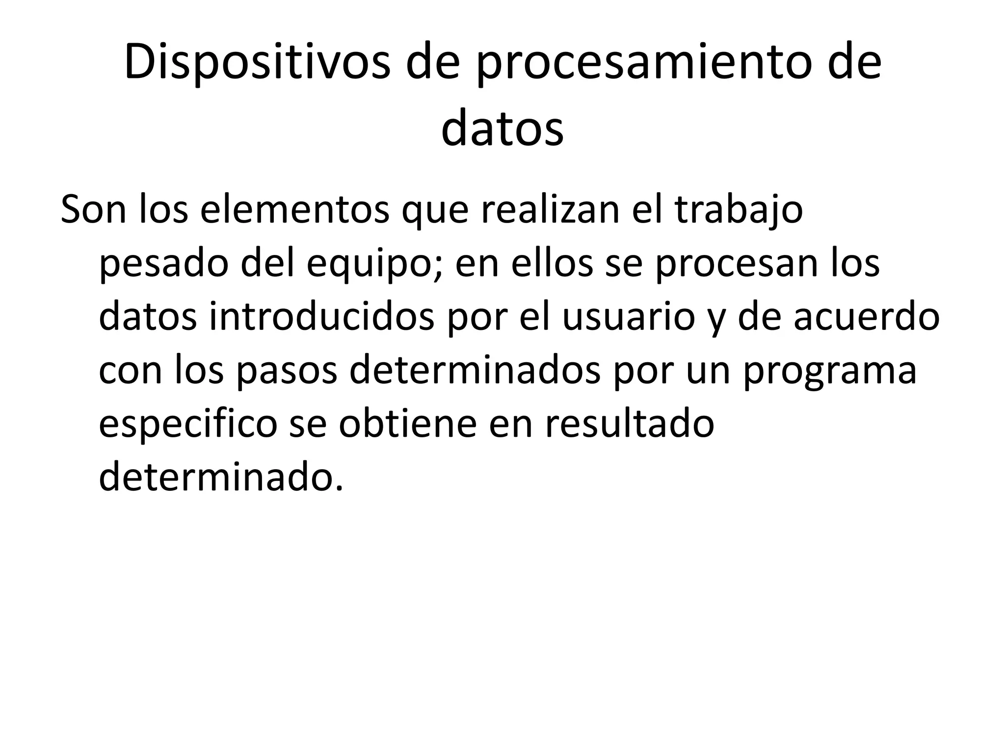 Dispositivos de procesamiento de
                 datos
Son los elementos que realizan el trabajo
  pesado del equipo; en ellos se procesan los
  datos introducidos por el usuario y de acuerdo
  con los pasos determinados por un programa
  especifico se obtiene en resultado
  determinado.
 