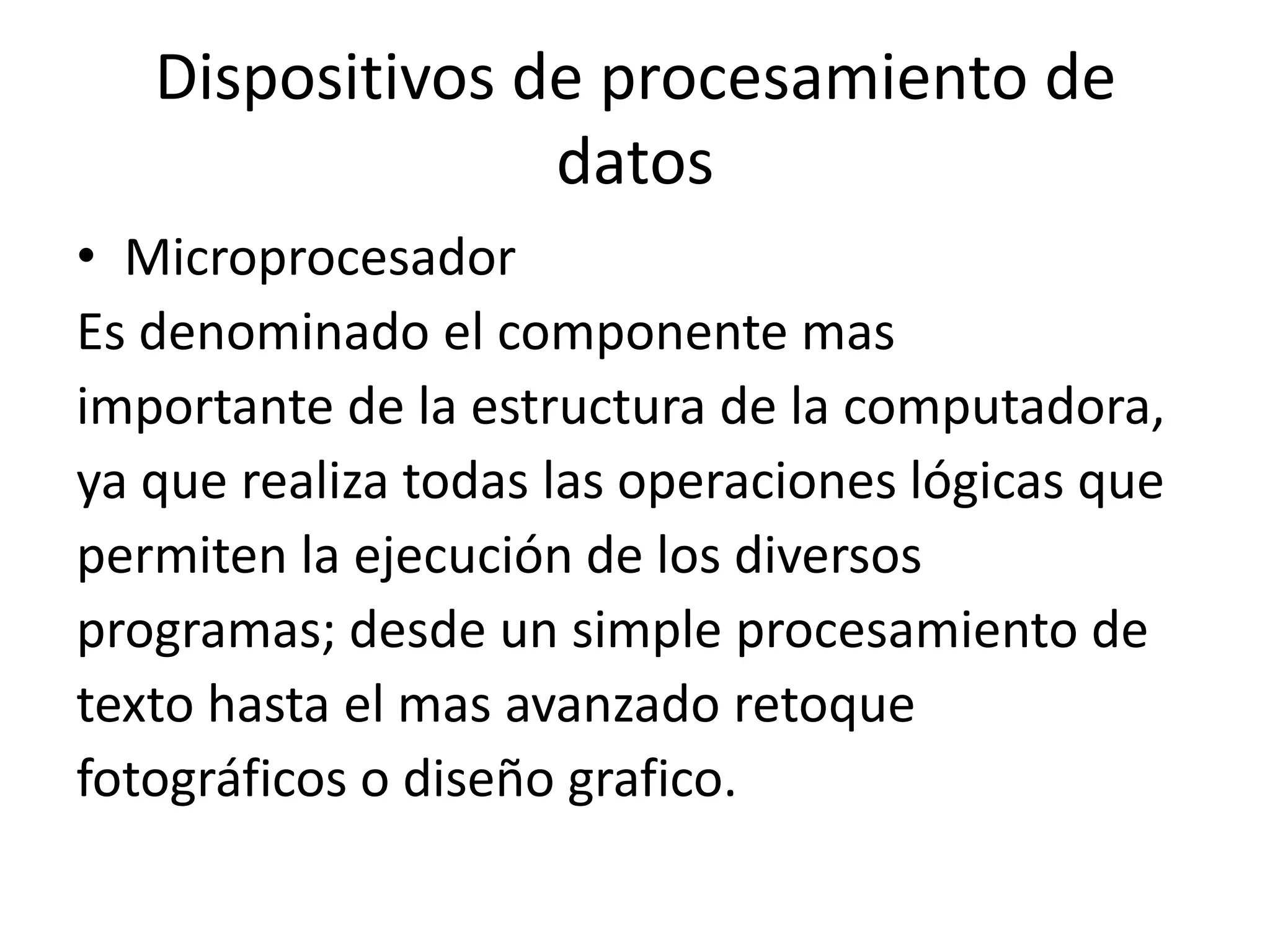 Dispositivos de procesamiento de
                 datos
• Microprocesador
Es denominado el componente mas
importante de la estructura de la computadora,
ya que realiza todas las operaciones lógicas que
permiten la ejecución de los diversos
programas; desde un simple procesamiento de
texto hasta el mas avanzado retoque
fotográficos o diseño grafico.
 