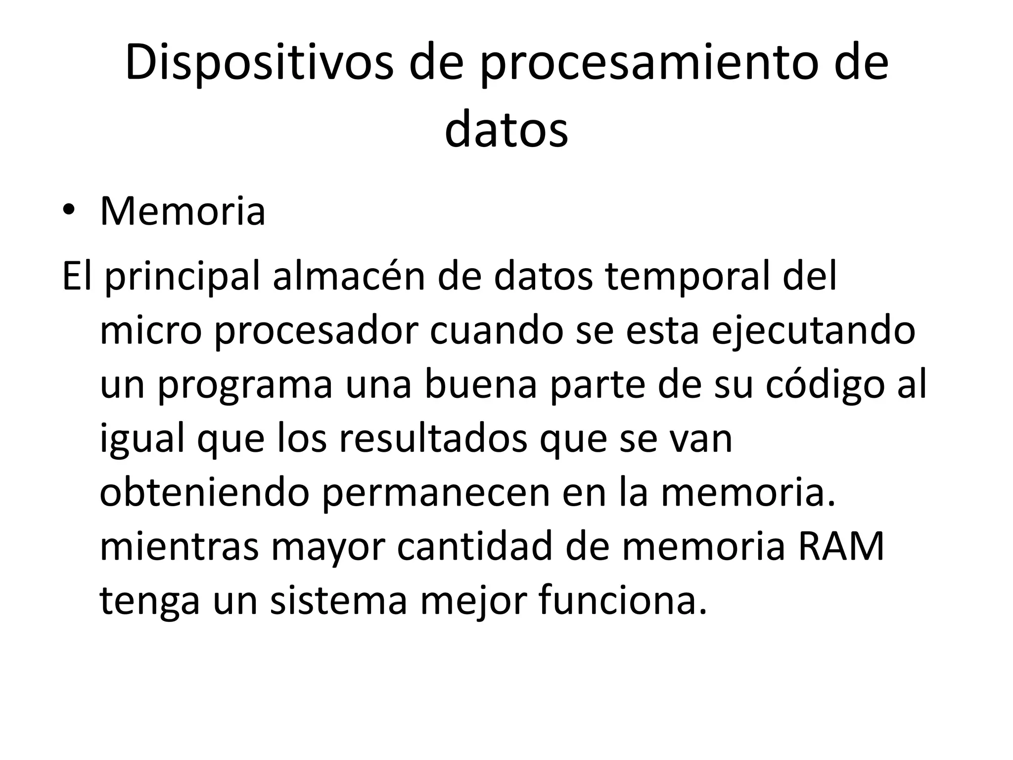Dispositivos de procesamiento de
                 datos
• Memoria
El principal almacén de datos temporal del
   micro procesador cuando se esta ejecutando
   un programa una buena parte de su código al
   igual que los resultados que se van
   obteniendo permanecen en la memoria.
   mientras mayor cantidad de memoria RAM
   tenga un sistema mejor funciona.
 