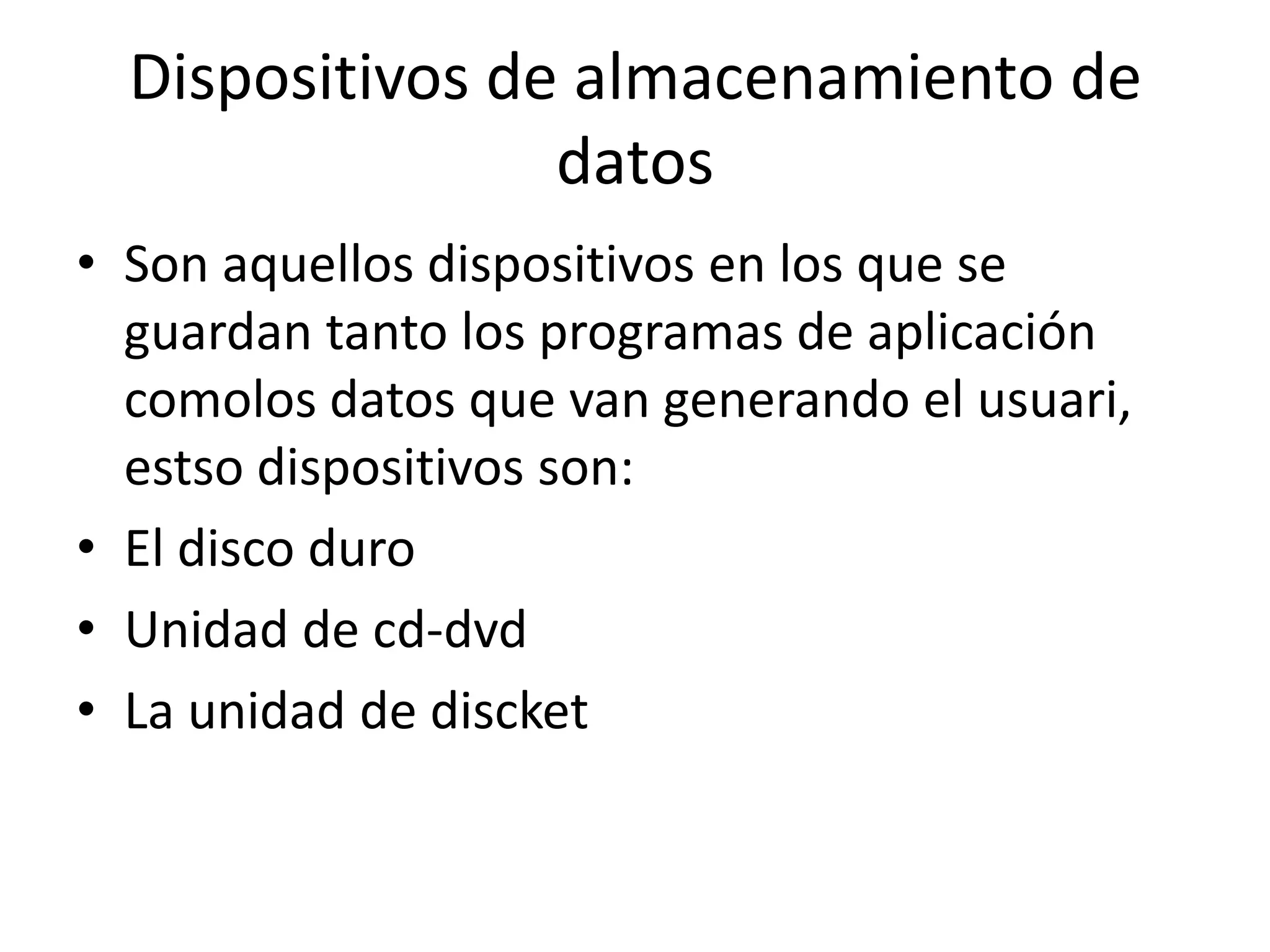 Dispositivos de almacenamiento de
                 datos
• Son aquellos dispositivos en los que se
  guardan tanto los programas de aplicación
  comolos datos que van generando el usuari,
  estso dispositivos son:
• El disco duro
• Unidad de cd-dvd
• La unidad de discket
 