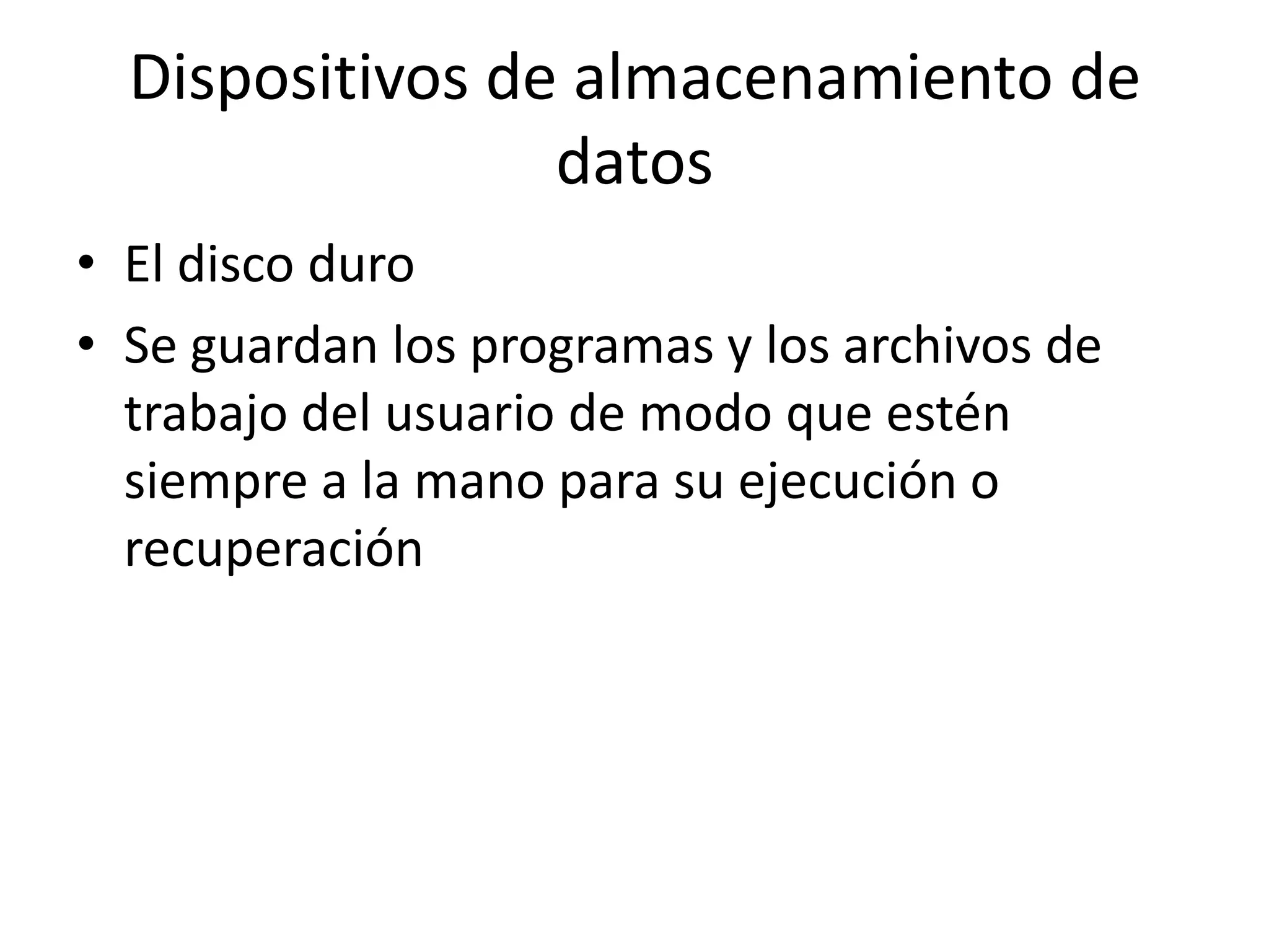 Dispositivos de almacenamiento de
                 datos
• El disco duro
• Se guardan los programas y los archivos de
  trabajo del usuario de modo que estén
  siempre a la mano para su ejecución o
  recuperación
 