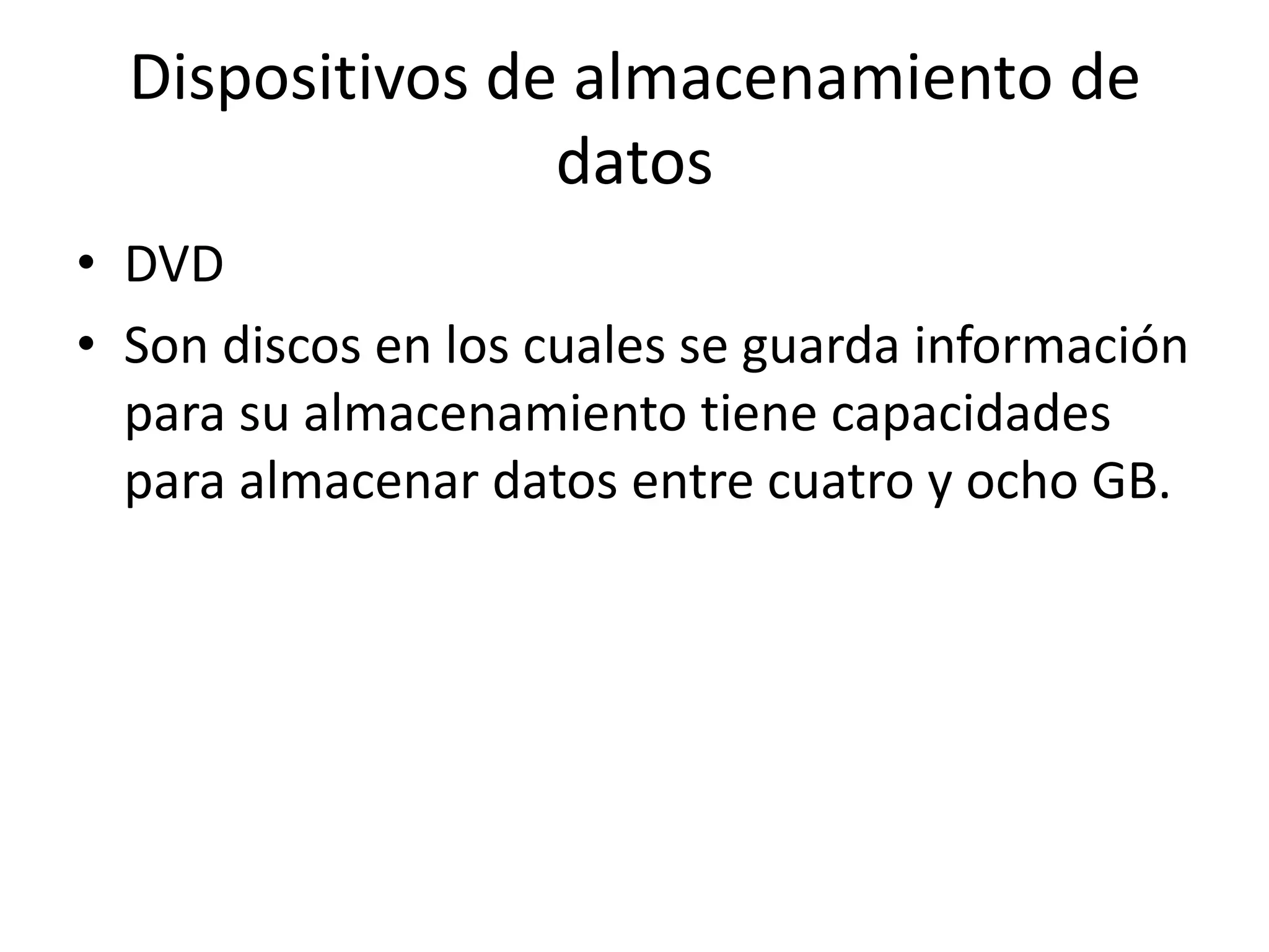 Dispositivos de almacenamiento de
                 datos
• DVD
• Son discos en los cuales se guarda información
  para su almacenamiento tiene capacidades
  para almacenar datos entre cuatro y ocho GB.
 