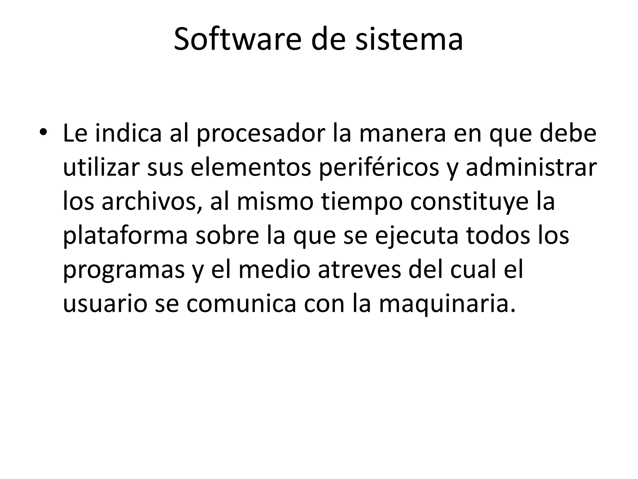 Software de sistema

• Le indica al procesador la manera en que debe
  utilizar sus elementos periféricos y administrar
  los archivos, al mismo tiempo constituye la
  plataforma sobre la que se ejecuta todos los
  programas y el medio atreves del cual el
  usuario se comunica con la maquinaria.
 