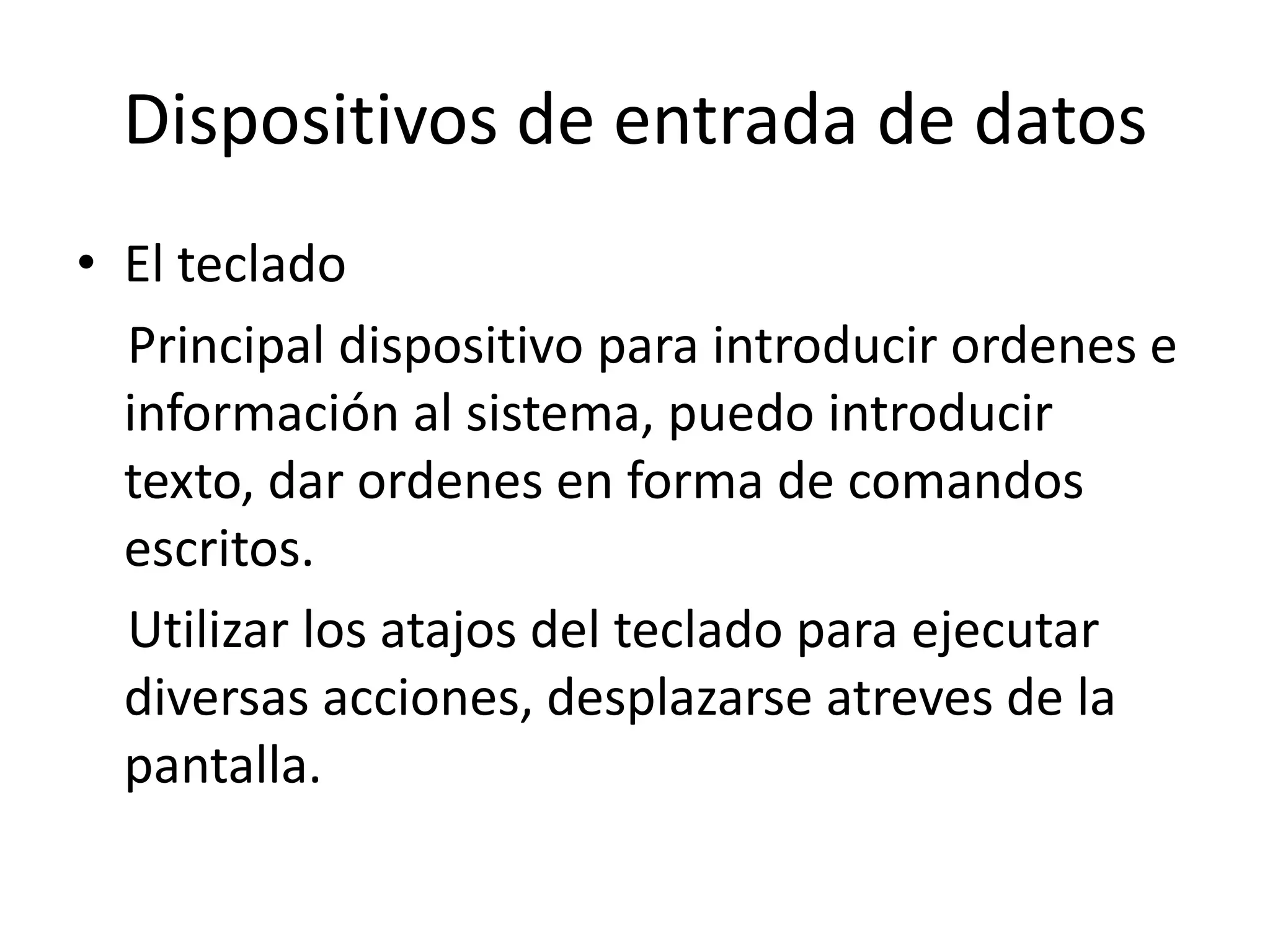 Dispositivos de entrada de datos
• El teclado
  Principal dispositivo para introducir ordenes e
  información al sistema, puedo introducir
  texto, dar ordenes en forma de comandos
  escritos.
  Utilizar los atajos del teclado para ejecutar
  diversas acciones, desplazarse atreves de la
  pantalla.
 