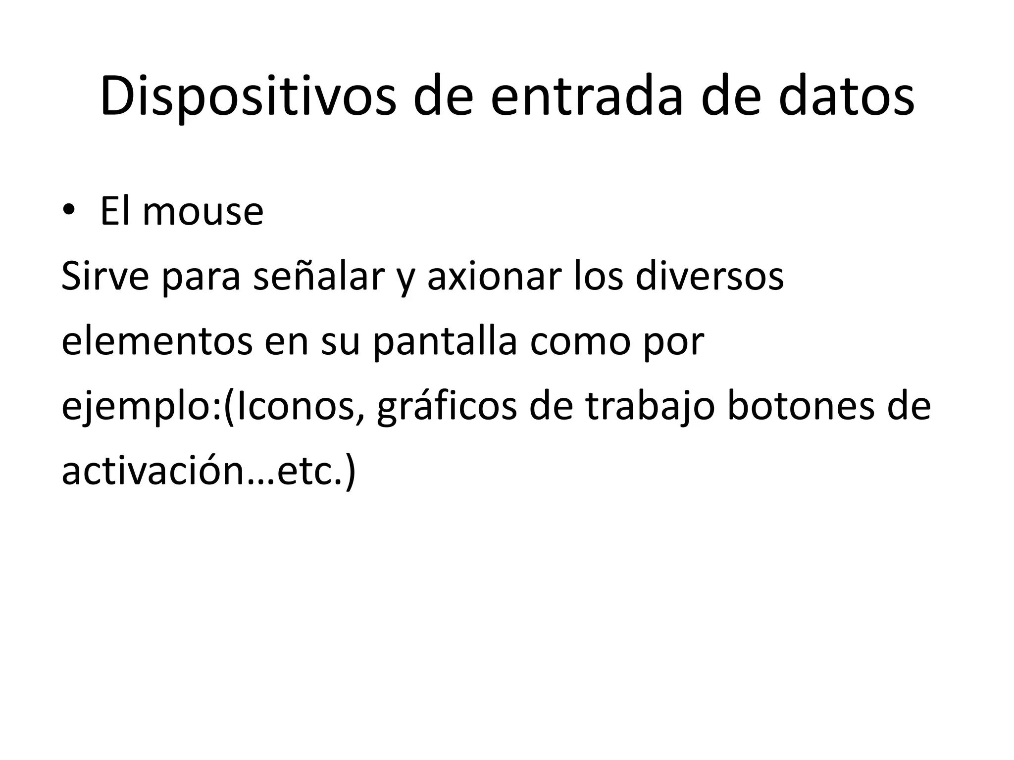 Dispositivos de entrada de datos
• El mouse
Sirve para señalar y axionar los diversos
elementos en su pantalla como por
ejemplo:(Iconos, gráficos de trabajo botones de
activación…etc.)
 