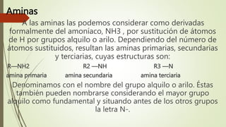 Aminas
A las aminas las podemos considerar como derivadas
formalmente del amoníaco, NH3 , por sustitución de átomos
de H por grupos alquilo o arilo. Dependiendo del número de
átomos sustituidos, resultan las aminas primarias, secundarias
y terciarias, cuyas estructuras son:
R—NH2 R2 —NH R3 —N
amina primaria amina secundaria amina terciaria
Denominamos con el nombre del grupo alquilo o arilo. Éstas
también pueden nombrarse considerando el mayor grupo
alquilo como fundamental y situando antes de los otros grupos
la letra N-.
 