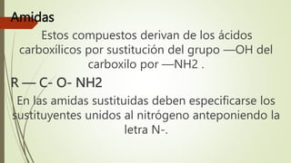 Amidas
Estos compuestos derivan de los ácidos
carboxílicos por sustitución del grupo —OH del
carboxilo por —NH2 .
R — C- O- NH2
En las amidas sustituidas deben especificarse los
sustituyentes unidos al nitrógeno anteponiendo la
letra N-.
 