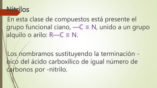 Nitrilos
En esta clase de compuestos está presente el
grupo funcional ciano, —C ≡ N, unido a un grupo
alquilo o arilo: R—C ≡ N.
Los nombramos sustituyendo la terminación -
oico del ácido carboxílico de igual número de
carbonos por -nitrilo.
 