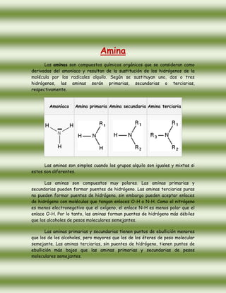 Amina<br />Las aminas son compuestos químicos orgánicos que se consideran como derivados del amoníaco y resultan de la sustitución de los hidrógenos de la molécula por los radicales alquilo. Según se sustituyan uno, dos o tres hidrógenos, las aminas serán primarias, secundarias o terciarias, respectivamente.<br />AmoníacoAmina primariaAmina secundariaAmina terciaria<br />Las aminas son simples cuando los grupos alquilo son iguales y mixtas si estos son diferentes.<br />Las aminas son compuestos muy polares. Las aminas primarias y secundarias pueden formar puentes de hidrógeno. Las aminas terciarias puras no pueden formar puentes de hidrógeno, sin embargo pueden aceptar enlaces de hidrógeno con moléculas que tengan enlaces O-H o N-H. Como el nitrógeno es menos electronegativo que el oxígeno, el enlace N-H es menos polar que el enlace O-H. Por lo tanto, las aminas forman puentes de hidrógeno más débiles que los alcoholes de pesos moleculares semejantes.<br />Las aminas primarias y secundarias tienen puntos de ebullición menores que los de los alcoholes, pero mayores que los de los éteres de peso molecular semejante. Las aminas terciarias, sin puentes de hidrógeno, tienen puntos de ebullición más bajos que las aminas primarias y secundarias de pesos moleculares semejantes.<br />Nomenclatura<br />Las aminas se clasifican de acuerdo con el número de átomos de hidrógeno del amoníaco que se sustituyen por grupos orgánicos. Los que tienen un solo grupo se llaman aminas primarias, los que tienen dos se llaman aminas secundarias y los que tienen tres, aminas terciarias.<br />Cuando se usan los prefijos di, tri, se indica si es una amina secundaria y terciaria, respectivamente, con grupos o radicales iguales. Cuando se trata de grupos diferentes a estos se nombran empezando por los más pequeños y terminando con el mayor al que se le agrega la terminación amina. Algunas veces se indica el prefijo amino indicando la posición, más el nombre del hidrocarburo.<br />Ejemplos:<br />CompuestoNombreCH3-NH2Metilamina o aminometano.CH3-NH-CH3Dimetilamina o metilaminometano.CH3-CH2-NH-CH2-CH2-CH3Etilpropilamina o etilaminopropano.CH3|N-CH3|CH3Trimetilamina o dimetilaminometano.CH3|N-CH2-CH2-CH3|CH2-CH3Etilmetilpropilamina o metiletilaminopropano.<br />Reglas para Nombrar Aminas<br />1.1. Se identifica la cadena principal que tenga el grupo amino y se enumera por el carbono al cual se encuentra unido el grupo amino. Si existe 2 grupos aminos ver la menor posición de los sustituyentes y nombrarlos en orden alfabético con la palabra amina<br />1.2. Cuando hay radicales sustituyendo al hidrógeno del grupo amino, se utiliza la letra N (mayúscula) por cada sustituyente y se procede a nombrar al compuesto<br />1.3. Si el grupo amino se encuentra como sustituyente de otro grupo funcional más importante y en el caso de existir varios en una cadena se utiliza los prefijos como (amino, metilamino, aminometil). El grupo amino debe quedar en la menor posición.<br />1.4. Cuando varios N formen parte de la cadena principal se enumera normalmente viendo que su posición sea la mas baja posible y nombra con el vocablo aza <br />