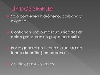    Solo contienen hidrógeno, carbono y
    oxígeno.

   Contienen una o mas subunidades de
    ácido graso con un grupo carboxilo.

   Por lo general no tienen estructura en
    forma de anillo (son cadenas).

   Aceites, grasas y ceras.
 