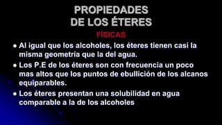 PROPIEDADES
DE LOS ÉTERES
FÍSICAS
 Al igual que los alcoholes, los éteres tienen casi la
misma geometría que la del agua.
 Los P.E de los éteres son con frecuencia un poco
mas altos que los puntos de ebullición de los alcanos
equiparables.
 Los éteres presentan una solubilidad en agua
comparable a la de los alcoholes
 